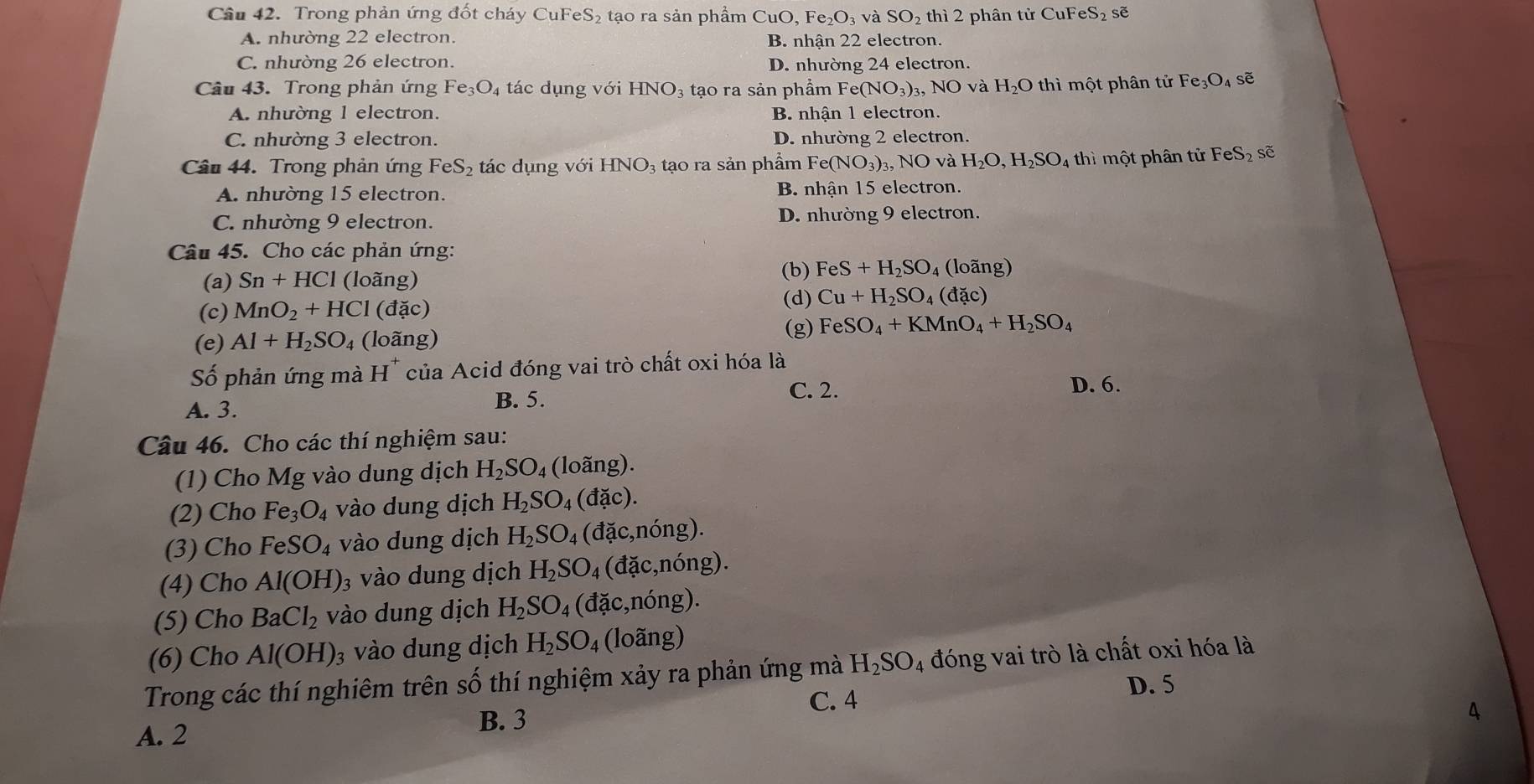Trong phản ứng đốt cháy CuFe S_2 tạo ra sản phẩm CuO, Fe e_2O_3vaSO_2 hi2 2 phân tử CuF eS_2 sẽ
A. nhường 22 electron. B. nhận 22 electron.
C. nhường 26 electron. D. nhường 24 electron.
Câu 43. Trong phản ứng F e_3O_4 tác dụng với HNO_3 : tạo ra sản phẩm Fe(NO_3)_3,NO và H_2O thì một phân tử Fe_3O_4 sẽ
A. nhường 1 electron. B. nhận 1 electron.
C. nhường 3 electron. D. nhường 2 electron.
Câu 44. Trong phản ứng FeS_2 tác dụng voiHNO_3 tạo ra sản phẩm Fe(NO_3)_3 NO và H_2O,H_2SO_4 thì một phân tử FeS_2 sẽ
A. nhường 15 electron. B. nhận 15 electron.
C. nhường 9 electron. D. nhường 9 electron.
Câu 45. Cho các phản ứng:
   
(a) Sn+HCl (loãng)
(b) FeS+H_2SO_4 (loã ng)
(c) MnO_2+HCl (đặc) (d) Cu+H_2SO_4(dac)
(e) Al+H_2SO_4 (loãng)
(g) FeSO_4+KMnO_4+H_2SO_4
Số phản ứng mà H^+ của Acid đóng vai trò chất oxi hóa là
C. 2.
A. 3. B. 5. D. 6.
Câu 46. Cho các thí nghiệm sau:
(1) Cho Mg vào dung dịch H_2SO_4 (loãng).
(2) Cho Fe_3O_4 vào dung dịch H_2SO_4(dac).
(3) Cho FeSO_4 vào dung dịch H_2SO_4 (đặc,nóng).
(4) Cho Al(OH) 3 vào dung dịch H_2SO_4 (đặc,nóng).
(5) Cho BaCl_2 vào dung dịch H_2SO_4 (vector a ặc,nóng).
(6) Cho Al(OH) 3 vào dung dịch H_2SO_4 (loãng)
Trong các thí nghiêm trên số thí nghiệm xảy ra phản ứng mà H_2SO_4 đóng vai trò là chất oxi hóa là
D. 5
A. 2
B. 3 C. 4
4