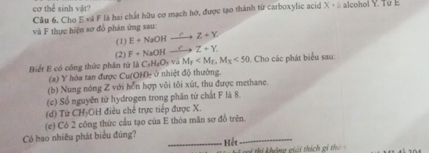 cơ thể sinh vật? 
Cầu 6. Cho E và F là hai chất hữu cơ mạch hớ, được tạo thành từ carboxylic acid X v à alcohol Y. Từ E 
và F thực hiện sơ đồ phản ứng sau: 
(1) E+NaOHxrightarrow CZ+Y. 
(2) F+NaOHxrightarrow C+Z+Y. 
Biết E có công thức phân tử là C_5H_8O_5viM_F , M_X<50</tex> . Cho các phát biểu sau 
(a) Y hòa tan được Cu(OH) ở nhiệt độ thường. 
(b) Nung nóng Z với hổn hợp vôi tôi xút, thu được methane. 
(c) Số nguyên tử hydrogen trong phân tử chất F là 8. 
(d) Từ CH₃OH điều chế trực tiếp được X. 
(e) Có 2 công thức cấu tạo của E thỏa mãn sơ đồ trên. 
Có bao nhiêu phát biểu đúng? 
_Kết 
_ 
k c i thi không giải thí ch g th