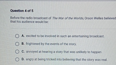 Before the radio broadcast of The War of the Worlds, Orson Welles believed
that his audience would be:
A. excited to be involved in such an entertaining broadcast.
B. frightened by the events of the story.
C. annoyed at hearing a story that was unlikely to happen.
D. angry at being tricked into believing that the story was real.