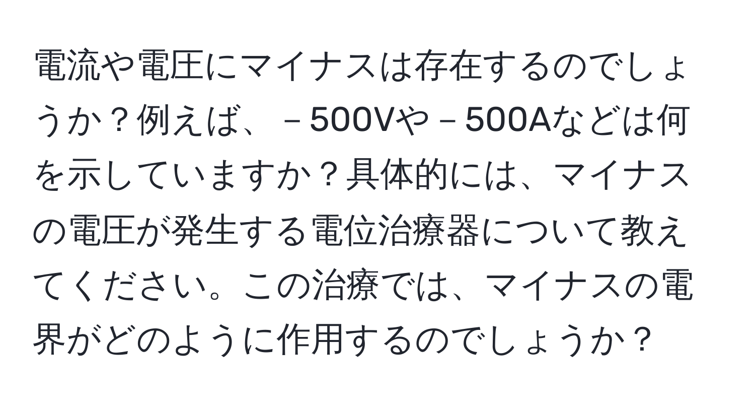 電流や電圧にマイナスは存在するのでしょうか？例えば、－500Vや－500Aなどは何を示していますか？具体的には、マイナスの電圧が発生する電位治療器について教えてください。この治療では、マイナスの電界がどのように作用するのでしょうか？