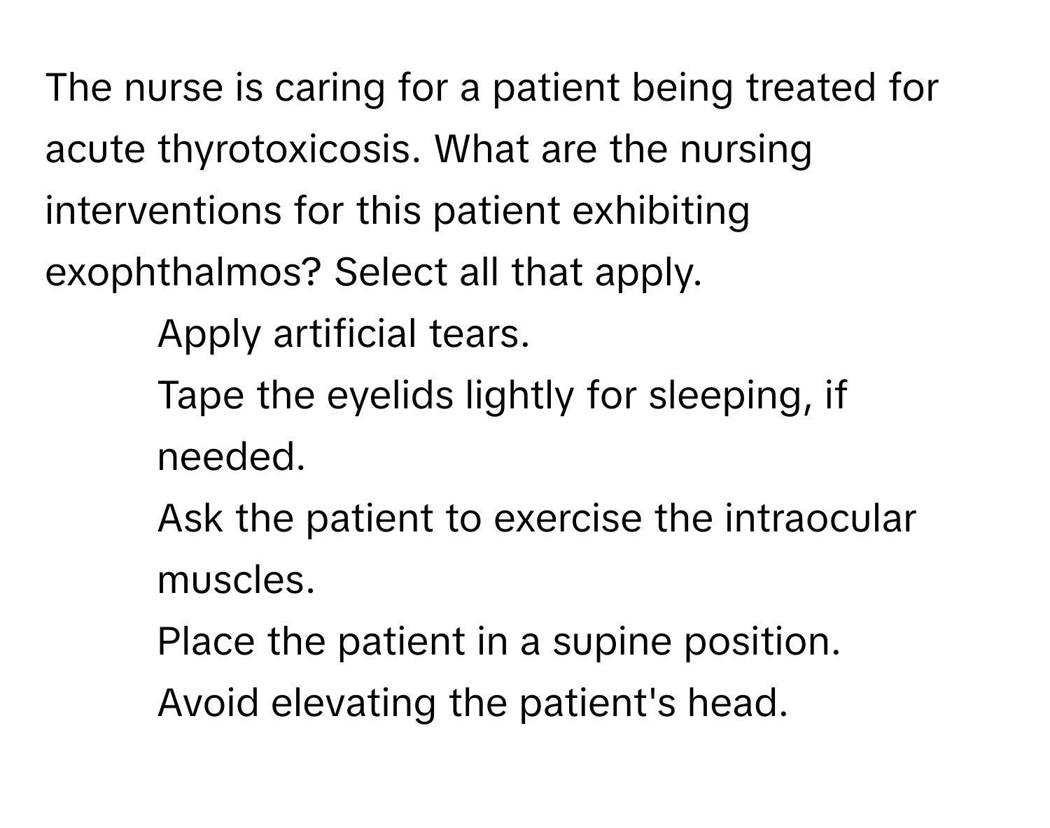 The nurse is caring for a patient being treated for acute thyrotoxicosis. What are the nursing interventions for this patient exhibiting exophthalmos? Select all that apply.

1. Apply artificial tears.
2. Tape the eyelids lightly for sleeping, if needed.
3. Ask the patient to exercise the intraocular muscles.
4. Place the patient in a supine position.
5. Avoid elevating the patient's head.