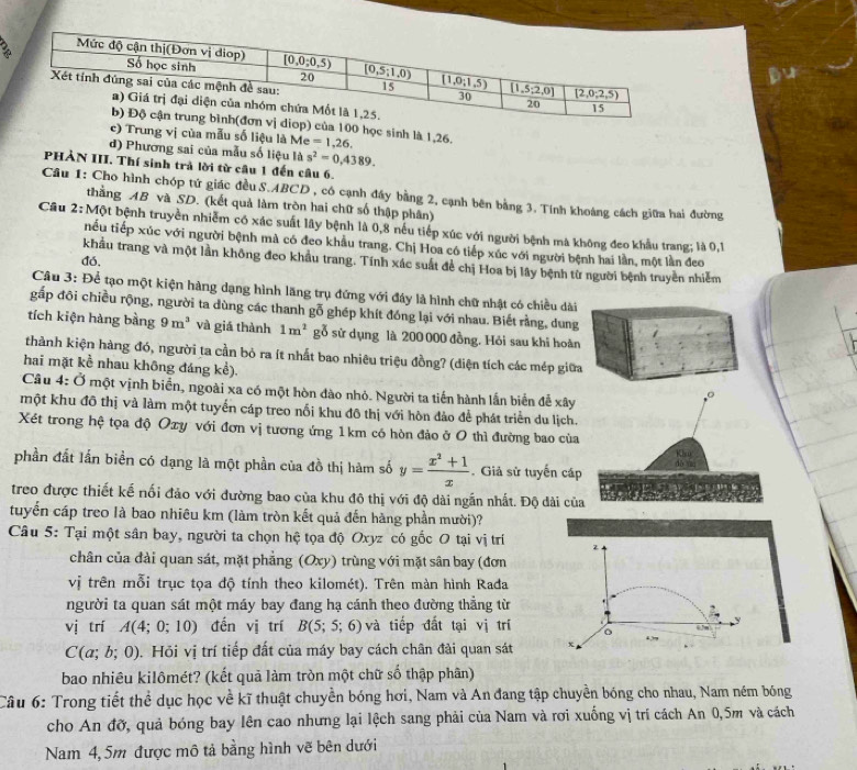 sinh là 1,26.
vị của mẫu số liệu là Me =1,26.
d) Phương sai của mẫu số liệu là s^2=0,4389.
PHẢN III. Thí sinh trả lời từ cầu 1 đến câu 6.
Cầu 1: Cho hình chóp tứ giác đều S.ABCD , có cạnh đầy bằng 2, cạnh bên bằng 3. Tính khoảng cách giữa hai đường
thằng AB và SD. (kết quả làm tròn hai chữ số thập phân)
Câu 2;MO ột bệnh truyền nhiễm có xác suất lây bệnh là 0,8 nếu tiếp xúc với người bệnh mà không đeo khẩu trang; là 0,1
tiếu tiếp xúc với người bệnh mà có đeo khẩu trang. Chị Hoa có tiếp xúc với người bệnh hai lần, một lần đeo
do.
khẩu trang và một lần không đeo khẩu trang. Tính xác suất đề chị Hoa bị lây bệnh từ người bệnh truyền nhiễm
Câu 3: Để tạo một kiện hàng dạng hình lăng trụ đứng với đáy là hình chữ nhật có chiều dài
gấp đôi chiều rộng, người ta dùng các thanh gỗ ghép khít đóng lại với nhau. Biết rằng, dung
tích kiện hàng bằng 9m^3 và giá thành 1m^2 gỗ sử dụng là 200 000 đồng. Hỏi sau khi hoàn
thành kiện hàng đó, người ta cần bỏ ra ít nhất bao nhiêu triệu đồng? (diện tích các mép giữa
hai mặt kể nhau không đáng kể). 
Câu 4: Ở một vịnh biển, ngoài xa có một hòn đào nhỏ. Người ta tiến hành lần biển đễ xây
một khu đô thị và làm một tuyển cáp treo nổi khu đô thị với hòn đảo để phát triển du lịch
Xét trong hệ tọa độ Oxy với đơn vị tương ứng 1km có hòn đảo ở O thì đường bao củ
phần đất lấn biển có dạng là một phần của đồ thị hàm số y= (x^2+1)/x . Giả sử tuyến cá
treo được thiết kế nối đảo với đường bao của khu đô thị với độ dài ngắn nhất. Độ dài củ
tuyển cáp treo là bao nhiêu km (làm tròn kết quả đến hàng phần mười)?
Câu 5: Tại một sân bay, người ta chọn hệ tọa độ Oxyz có gốc O tại vị trí
chân của đài quan sát, mặt phẳng (Oxy) trùng với mặt sân bay (đơn
vị trên mỗi trục tọa độ tính theo kilomét). Trên màn hình Rađa
người ta quan sát một máy bay đang hạ cánh theo đường thẳng từ
vị trí A(4;0;10) đến vị trí B(5;5;6) và tiếp đất tại vị trí
C(a;b;0). Hỏi vị trí tiếp đất của máy bay cách chân đài quan sát
bao nhiêu kilômét? (kết quả làm tròn một chữ số thập phân)
Câu 6: Trong tiết thể dục học về kĩ thuật chuyền bóng hơi, Nam và An đang tập chuyền bóng cho nhau, Nam ném bóng
cho An đỡ, quả bóng bay lên cao nhưng lại lệch sang phải của Nam và rơi xuống vị trí cách An 0,5m và cách
Nam 4,5m được mô tả bằng hình vẽ bên dưới