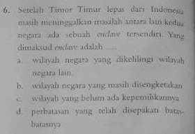 Setelah Timor Timur lepas dari Indonesa
masih meninggalkan masalah antara lain kedua
negara ada sebuah enclave tersendiri. Yang
dimaksud enclave adalah
a. wilayah negara yang dikelilingi wilayah
negara lain.
b. wilayah negara yang masih disengketakan
c. wilayah yang belum ada kepemilikannya
d. perbatasan yang telah disepakati batas
batasnya