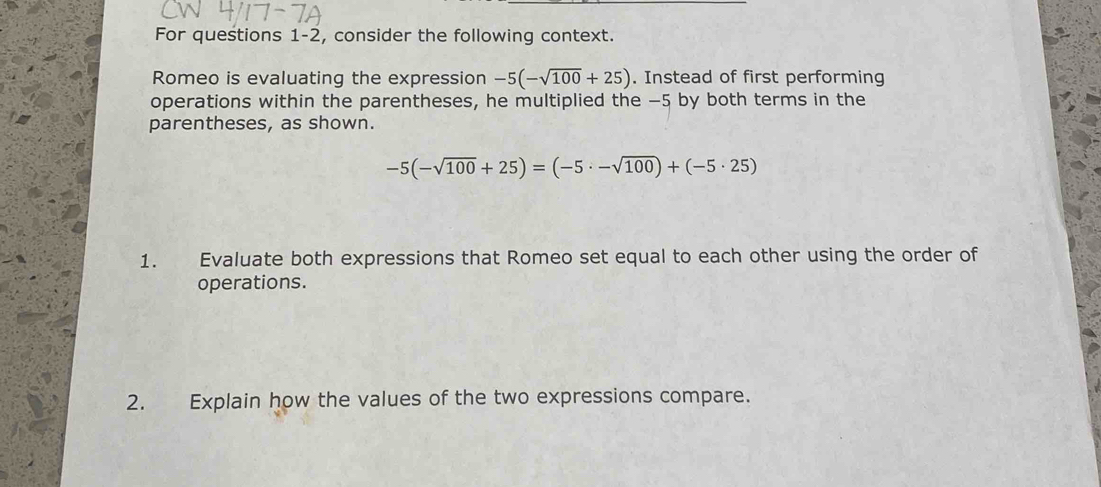 For questions 1-2, consider the following context. 
Romeo is evaluating the expression -5(-sqrt(100)+25). Instead of first performing 
operations within the parentheses, he multiplied the −5 by both terms in the 
parentheses, as shown.
-5(-sqrt(100)+25)=(-5· -sqrt(100))+(-5· 25)
1. Evaluate both expressions that Romeo set equal to each other using the order of 
operations. 
2. Explain how the values of the two expressions compare.