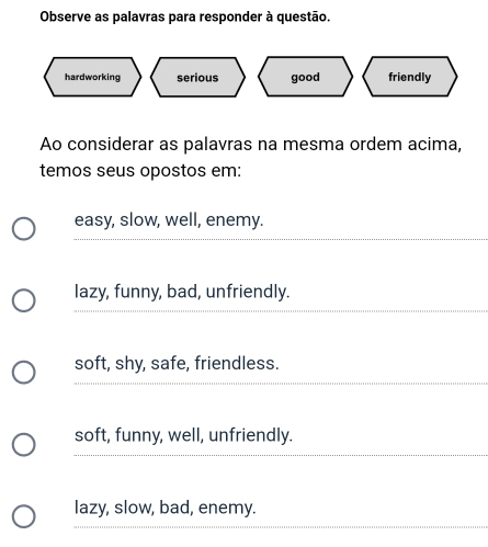 Observe as palavras para responder à questão.
friendly
Ao considerar as palavras na mesma ordem acima,
temos seus opostos em:
easy, slow, well, enemy.
lazy, funny, bad, unfriendly.
soft, shy, safe, friendless.
soft, funny, well, unfriendly.
lazy, slow, bad, enemy.