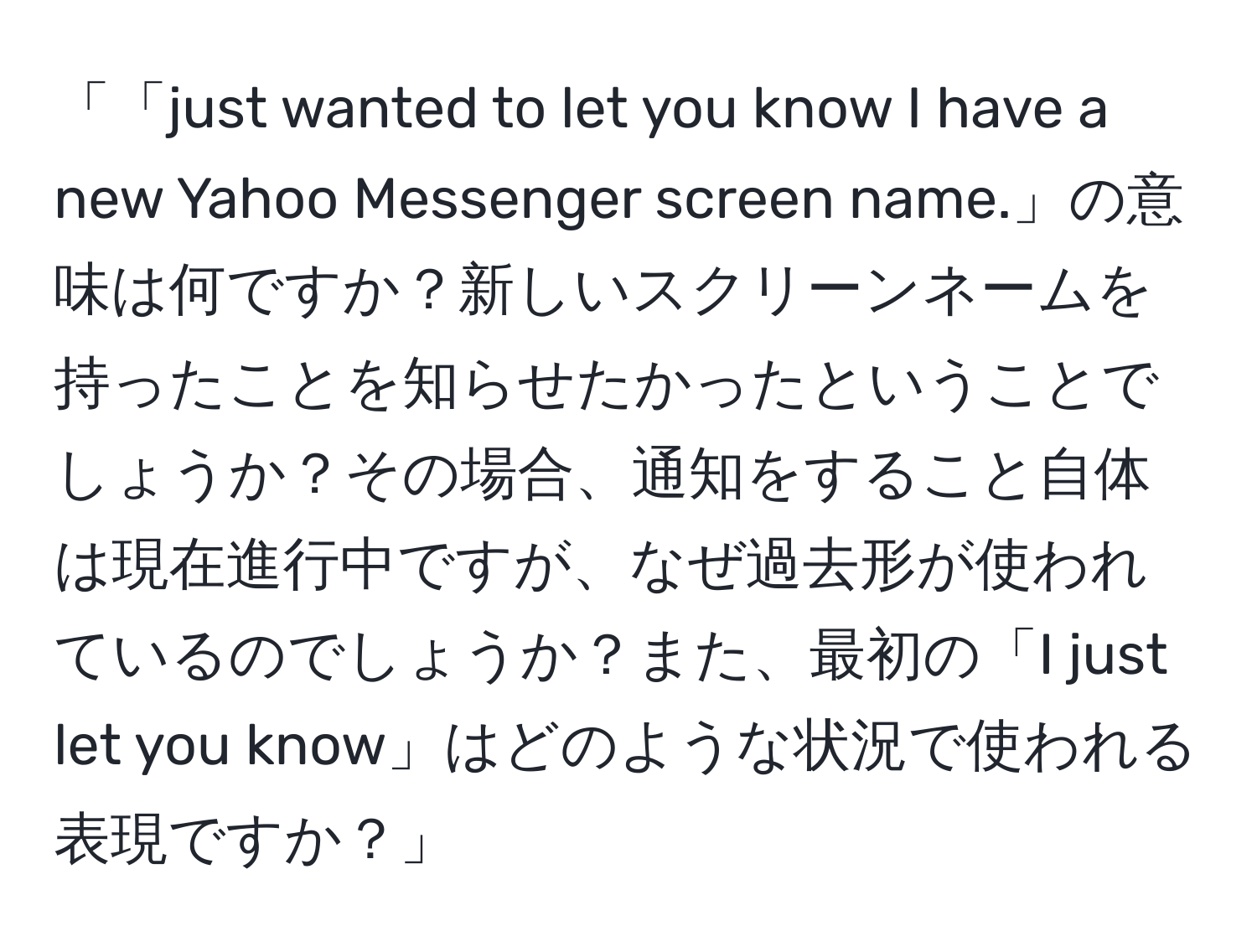 「「just wanted to let you know I have a new Yahoo Messenger screen name.」の意味は何ですか？新しいスクリーンネームを持ったことを知らせたかったということでしょうか？その場合、通知をすること自体は現在進行中ですが、なぜ過去形が使われているのでしょうか？また、最初の「I just let you know」はどのような状況で使われる表現ですか？」