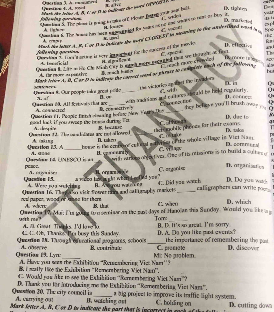 A. monument
B. alive
Question 4. A. royal D. tighten Don each
Mark the letter A, B, C or D to indicate the word OPPOST
Question 5. The plane is going to take off. Please fasten your seat belt
following question.
C. widen
its tr
D. marketed
Question 6. The house has been unoccupied for years as no one wants to rent or buy it year
B. loosen
expl
A. lighten
C. vacant
Mark the letter A, B, C or D to indicate the word CLOSEST in meaning to the underlined word in th Spe
B. used
the
A. empty
D. effective
Question 7. Tom’s acting is very important for the success of the movie. and feat
following question.
C. special
A. beneficial see The
B. significant
Question 8. Life in Ho Chi Minh City is much more occupied than we thought at first
C. much more crowded D. more interesti
Mark letter A, B, C or D to indicate the correct word or phrase to complete each of the following als
A. far more expensive B. much busier bui
the victories against the invaders
sentences. D. in Q
Question 9. Our people take great pride_
C. with
with traditions and cultures should be held regularly. Q
A. of B. on D. connect Q
C. connection
Q
Question 10. All festivals that are __they believe you'll brush away you Q
A. connected B. connectively
Question 11. People finish cleaning before New Year's Day
D. due to R
good luck if you sweep the house during Tet
C. although
their mobile phones for their exams. qu
A. despite B. because D. take T
Question 12. The candidates are not allowed_
C. to take p
A. taking B. taken
Question 13. A _house is the centre of cultural activities of the whole village in Viet Nam. fr
D. communa] T
A. stone B. community C. village
Question 14. UNESCO is an with various objectives. One of its missions is to build a culture of n
peace. S
A. organiser B. organisable C. organise
D. organisation
Question 15. a video last night when I called you?
A. Were you watching B. Are you watching C. Did you watch D. Do you watch
Question 16. They also visit flower fairs and calligraphy markets _calligraphers can write poems
red paper, wood or stone for them D. which
A. where B. that C. when
Question 17. Mai: I’m going to a seminar on the past days of Hanoian this Sunday. Would you like to
with me? Tom:_
A. B. Great. Thanks. I’d love to. B. D. It’s so great. I’m sorry.
C. C. Oh, Thanks. I'm busy this Sunday. D. A. Do you like past events?
Question 18. Through educational programs, schools _the importance of remembering the past.
A. observe B. contribute C. promote D. discover
Question 19. Lyn:_ Mi: No problem.
A. Have you seen the Exhibition “Remembering Viet Nam’’?
B. I really like the Exhibition “Remembering Viet Nam”.
C. Would you like to see the Exhibition “Remembering Viet Nam”?
D. Thank you for introducing me the Exhibition “Remembering Viet Nam”.
Question 20. The city council is_ a big project to improve its traffic light system.
A. carrying out B. watching out C. holding on D. cutting down
Mark letter  , B   C or  D to indicate the  a   th at i i c e
