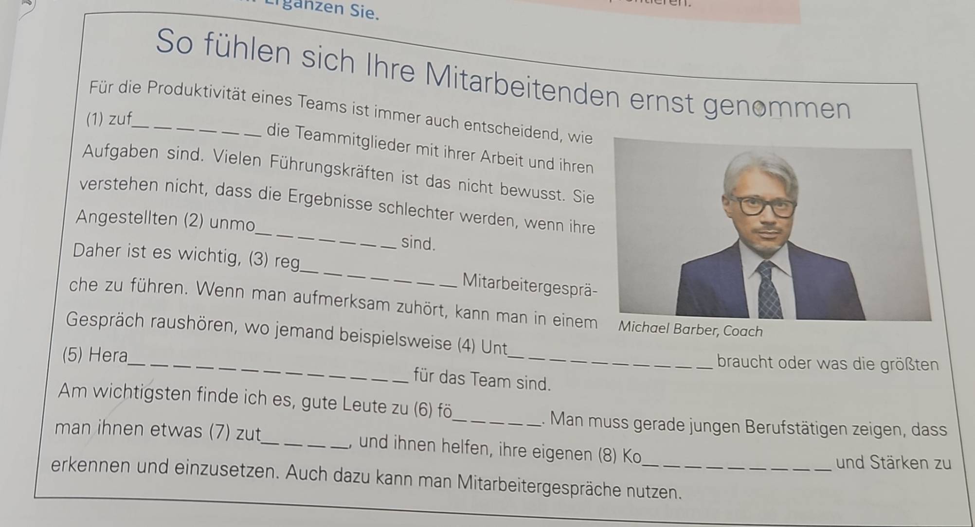 Lrganzen Sie. 
So fühlen sich Ihre Mitarbeitenden ernst genommen 
Für die Produktivität eines Teams ist immer auch entscheidend, wie 
(1) zuf_ 
die Teammitglieder mit ihrer Arbeit und ihren 
Aufgaben sind. Vielen Führungskräften ist das nicht bewusst. Sie 
_ 
verstehen nicht, dass die Ergebnisse schlechter werden, wenn ihre 
Angestellten (2) unmo 
sind. 
Daher ist es wichtig, (3) reg_ Mitarbeitergesprä- 
che zu führen. Wenn man aufmerksam zuhört, kann man in einem Michael Barber, Coach 
_ 
Gespräch raushören, wo jemand beispielsweise (4) Unt 
(5) Hera 
_ 
braucht oder was die größten 
für das Team sind. 
Am wichtigsten finde ich es, gute Leute zu (6) fö 
_1. Man muss gerade jungen Berufstätigen zeigen, dass 
man ihnen etwas (7) zut_ , und ihnen helfen, ihre eigenen (8) Ko 
und Stärken zu 
erkennen und einzusetzen. Auch dazu kann man Mitarbeitergespräche nutzen.