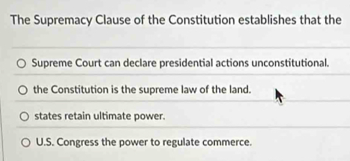 The Supremacy Clause of the Constitution establishes that the
Supreme Court can declare presidential actions unconstitutional.
the Constitution is the supreme law of the land.
states retain ultimate power.
U.S. Congress the power to regulate commerce.