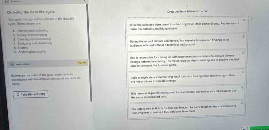 Exercise
Ordering the data life cycle Drag the items below into order
Data goes through various phases in the data life
cycle. These phases are: Since the collected data doesn't contain any PII or other personal data, Rob decides to
1. Planning and collecting make the datasets publicly available.
2. Storing and managing
3. Cleaning and processing
4. Analyzing and visualizing During the annual climate conference, Rob explains his research findings to an
5. Sharing audience with and without a technical background.
6. Archiving/destroying
Rob is responsible for coming up with recommendations on how to analyze climate
Instructions 100XP change data in the country. The meteorological department agrees to provide detailed
data for the past five hundred years.
=
Rearrange the order of the given statements in
accordance with the different phases of the data life Rob's analysis shows that burning fossil fuels and turning forest land into agriculture
cycle. are major drivers of climate change.
Take Hint (-30 XP) Rob removes duplicate records and inconsistencies, and makes sure all measures use
the same standardized units.
The data is sent to Rob in multiple csv files, but he plans to ask for the assistance of a
data engineer to create a SQL database from them.