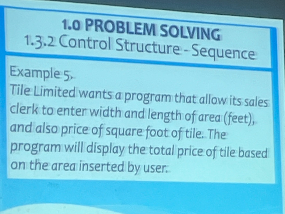 1.0 PROBLEM SOLVING 
1.3.2 Control Structure - Sequence 
Example 5 
Tile Limited wants a program that allow its sales 
clerk to enter width and length of area (feet), 
and also price of square foot of tile. The 
program will display the total price of tile based 
on the area inserted by user.