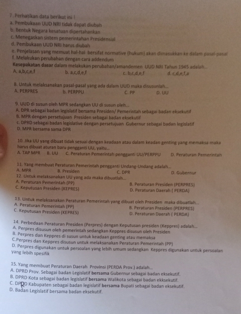 Perhatikan data berikut ini !
a. Pembukaan UUD NRI tidak dapat diubah
b. Bentuk Negara kesatuan dipertahankan
c. Menegaskan sistem pemerintahan Presidensial
d. Pembukaan UUD NRI harus diubah
e. Penjelasan yang memuat hal-hal bersifat normative (hukum) akan dimasukkan ke dalam pasal-pasai
f. Melakukan perubahan dengan cara addendum
Kesepakatan dasar dalam melakukan perubahan/amandemen UUD NRI Tahun 1945 adalah..
A. a,b,c,e,f b. a,c,d,e,f c. b,c,d,e,f d. c,d,e,f,a
8. Untuk melaksanakan pasal-pasal yang ada dalam UUD maka disusunlah...
A. PERPRES b, PERPPU C. PP D. UU
9. UUD di susun oleh MPR sedangkan UU di susun oleh...
A. DPR sebagai badan legislatif bersama Presiden/ Pemerintah sebagai badan eksekutif
B. MPR dengan persetujuan Presiden sebagai badan eksekutif
c. DPRD sebagai badan legislative dengan persetujuan Gubernur sebagai badan legislatif
D. MPR bersama sama DPR
10. Jika UU yang dibuat tidak sesuai dengan keadaan atau dalam keadan genting yang memaksa maka
harus dibuat aturan baru pengganti UU, yaitu....
A. TAP MPR B. U∪ C. Peraturan Pemerintah pengganti UU/PERPPU D. Peraturan Pemerintan
11. Yang membuat Peraturan Pemerintah pengganti Undang-Undang adalah...
A. MPR B. Presiden C. DPR
12. Untuk melaksanakan UU yang ada maka dibuatlah... D. Gubernur
A. Peraturan Pemerintah (PP) B. Peraturan Presiden (PERPRES)
C. Keputusan Presiden (KEPRES) D. Peraturan Daerah ( PERDA)
13. Untuk melaksanakan Peraturan Pemerintah yang dibuat oleh Presiden maka dibuatlah...
A. Peraturan Pemerintah (PP) B. Peraturan Presiden (PERPRES)
C. Keputusan Presiden (KEPRES) D. Peraturan Daerah ( PERDA)
14. Perbedaan Peraturan Presiden (Perpres) dengan Keputusan presiden (Keppres) adalah...
A. Perpres disusun oleh pemerintah sedangkan Keppres disusun oleh Presiden
B. Perpres dan Keppres di susun untuk keadaan genting atau memaksa
C.Perpres dan Keppres disusun untuk melaksanakan Peraturan Pemerintah (PP)
D. Perpres digunakan untuk persoalan yang lebih umum sedangkan Keppres digunakan untuk persoalan
yang lebih spesifik
15. Yang membuat Peraturan Daerah Provinsi (PERDA Prov.) adalah...
A. DPRD Prov. Sebagai badan Legislatif bersama Gubernur sebagai badan eksekutif.
B. DPRD Kota sebagai badan legislatif bersama Walikota sebagai badan ekksekutif.
C. DPQD Kabupaten sebagai badan legislatif bersama Bupati sebagai badan eksekutif.
D. Badan Legislatif bersama badan eksekutif.
