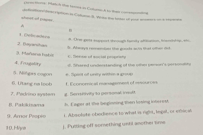 Directions: Match the terms in Column A to their conresponding
definition/description in Column B. Write the letter of your answers on a separate
sheet of paper.
A
B
1. Delicadeza
a. One gets support through family affiliation, friendship, etc.
2. Bayanihan
b. Always remember the goods acts that other did.
3. Mañana habit
c. Sense of social propriety
4. Frugality d. Shared understanding of the other person's personality
5. Niñgas cogon e. Spirit of unity within a group
6. Utang na loob f. Economical management of resources
7. Padrino system g. Sensitivity to personal insult
8. Pakikisama h. Eager at the beginning then losing interest
9. Amor Propio i. Absolute obedience to what is right, legal, or ethical
10.Hiya j. Putting off something until another time