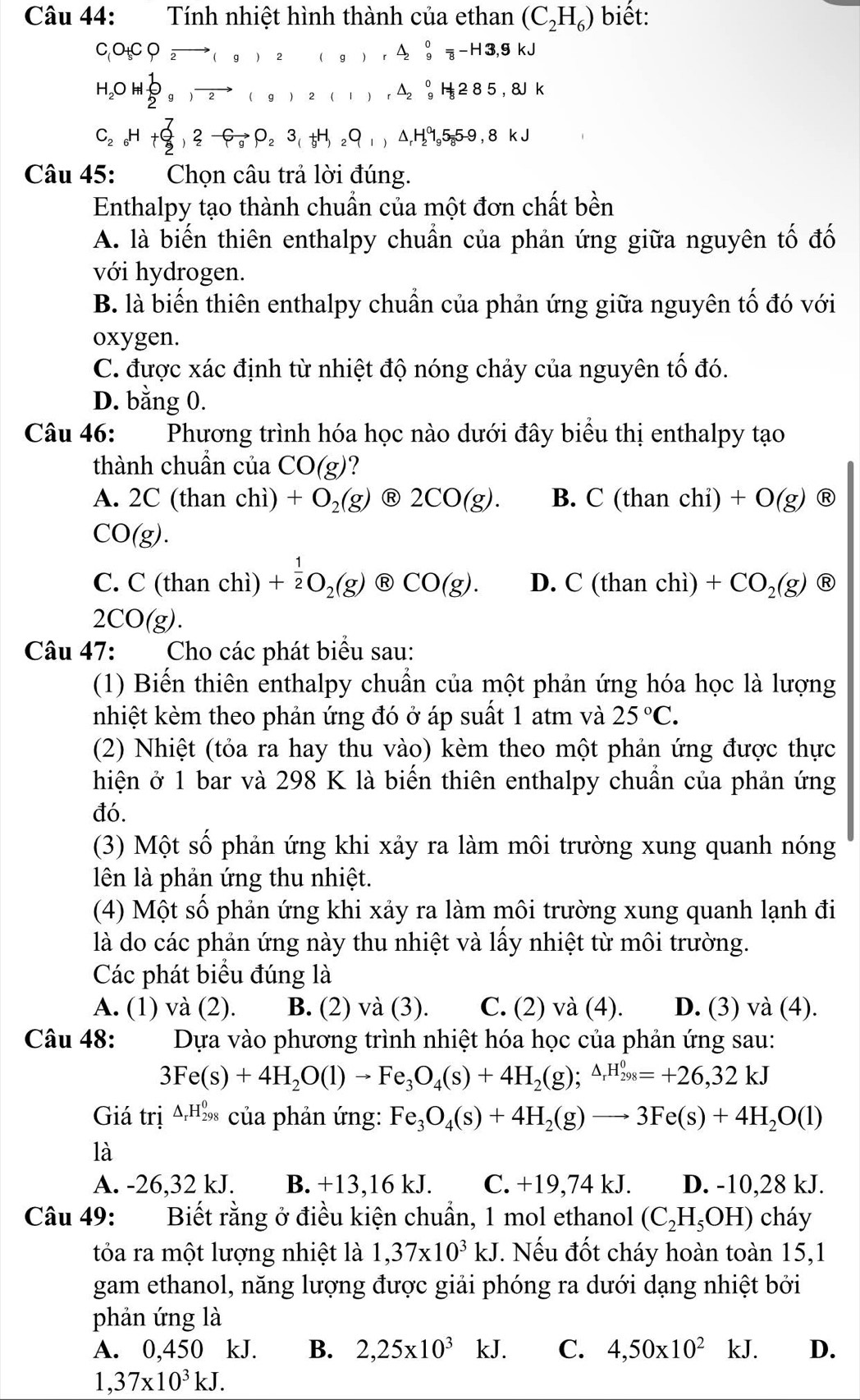 Tính nhiệt hình thành của ethan (C_2H_6) biết:
C o_5CO_2to (g)r△ _2^((0_2)^0)=-H3,9kJ
H_2OH⊥ O to (g)2(1),△ _2^(0H_8)285,8
C_2H+OH+_2^((7Gto P_2)O_2)3_(H,_2O_1,△ _1H_2^(05_8)59_8kJ
Câu 45:  Chọn câu trả lời đúng.
Enthalpy tạo thành chuẩn của một đơn chất bền
A. là biến thiên enthalpy chuẩn của phản ứng giữa nguyên tố đố
với hydrogen.
B. là biến thiên enthalpy chuẩn của phản ứng giữa nguyên tố đó với
oxygen.
C. được xác định từ nhiệt độ nóng chảy của nguyên tố đó.
D. bằng 0.
Câu 46: Phương trình hóa học nào dưới đây biểu thị enthalpy tạo
thành chuần của CO(g) ?
A. 2C(thanchi)+O_2(g) Ⓡ 2CO(g). B. C(thanchi)+O(g) R
CO(g).
C.C(thanchi + 1/2 O_2(g) enclosecircle8CO(g). D. C(thanchi)+CO_2(g) enclosecircle8
2CO(g).
Câu 47: Cho các phát biểu sau:
(1) Biến thiên enthalpy chuẩn của một phản ứng hóa học là lượng
nhiệt kèm theo phản ứng đó ở áp suất 1 atm và 25°C.
(2) Nhiệt (tỏa ra hay thu vào) kèm theo một phản ứng được thực
hiện ở 1 bar và 298 K là biến thiên enthalpy chuẩn của phản ứng
đó.
(3) Một số phản ứng khi xảy ra làm môi trường xung quanh nóng
lên là phản ứng thu nhiệt.
(4) Một số phản ứng khi xảy ra làm môi trường xung quanh lạnh đi
là do các phản ứng này thu nhiệt và lấy nhiệt từ môi trường.
Các phát biểu đúng là
A. (1) và (2). B. (2) và (3). C. (2) và (4). D. (3) và (4).
Câu 48: :Dựa vào phương trình nhiệt hóa học của phản ứng sau:
3Fe(s)+4H_2O(l)to Fe_3O_4(s)+4H_2(g);^△ _rH_(298)^0=+26,32kJ
Giá trị 4,Hồ của phản ứng: Fe_3O_4(s)+4H_2(g)to 3Fe(s)+4H_2O(l)
là
A. -26,32 kJ. B. +13,16 kJ. C. +19,74 kJ. D. -10,28 kJ.
Câu 49: Biết rằng ở điều kiện chuẩn, 1 mol ethanol (C_2H_5OH) cháy
tỏa ra một lượng nhiệt là 1,37* 10^3kJ. Nếu đốt cháy hoàn toàn 15,1
gam ethanol, năng lượng được giải phóng ra dưới dạng nhiệt bởi
phản ứng là
A. 0,450 kJ. B. 2,25* 10^3 k. I C. 4,50* 10^2kJ D.
1,37* 10^3kJ.