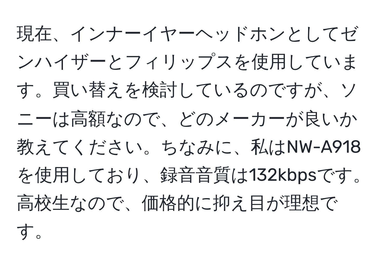 現在、インナーイヤーヘッドホンとしてゼンハイザーとフィリップスを使用しています。買い替えを検討しているのですが、ソニーは高額なので、どのメーカーが良いか教えてください。ちなみに、私はNW-A918を使用しており、録音音質は132kbpsです。高校生なので、価格的に抑え目が理想です。