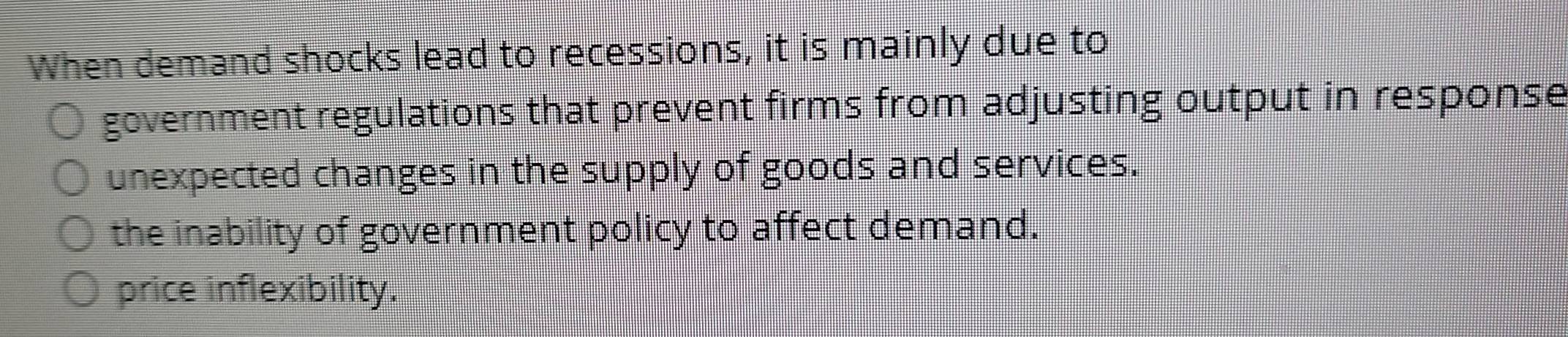 When demand shocks lead to recessions, it is mainly due to
government regulations that prevent firms from adjusting output in response
unexpected changes in the supply of goods and services.
the inability of government policy to affect demand.
price inflexibility.