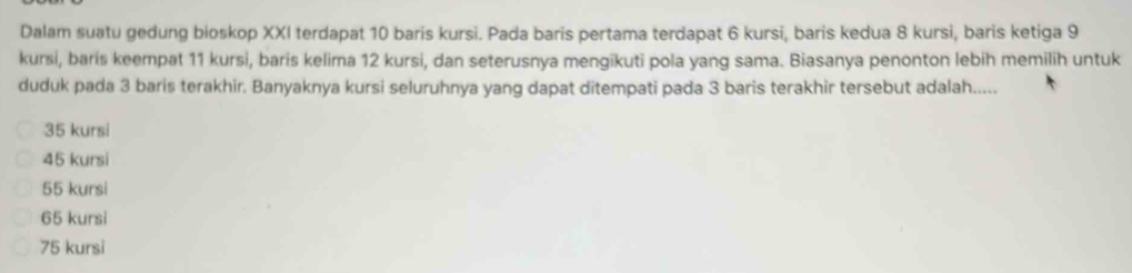 Dalam suatu gedung bioskop XXI terdapat 10 baris kursi. Pada baris pertama terdapat 6 kursi, baris kedua 8 kursi, baris ketiga 9
kursi, baris keempat 11 kursi, baris kelima 12 kursi, dan seterusnya mengikuti pola yang sama. Biasanya penonton lebih memilih untuk
duduk pada 3 baris terakhir. Banyaknya kursi seluruhnya yang dapat ditempati pada 3 baris terakhir tersebut adalah.....
35 kursi
45 kursi
55 kursi
65 kursi
75 kursi