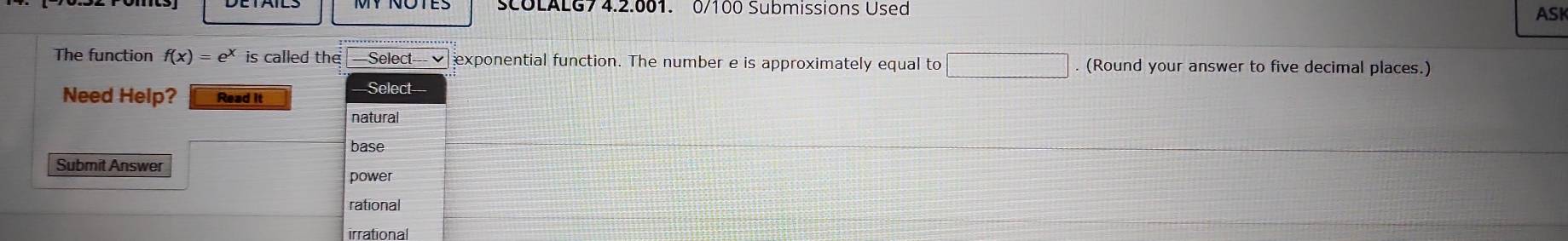 SCOLALG7 4.2.001. 0/100 Submissions Used
ASK
The function f(x)=e^x is called the --Select=-- √ exponential function. The number e is approximately equal to  □ /□   frac ^ . (Round your answer to five decimal places.)
Need Help? Read it
Select
natural
base
Submit Answer
power
rational
irrational