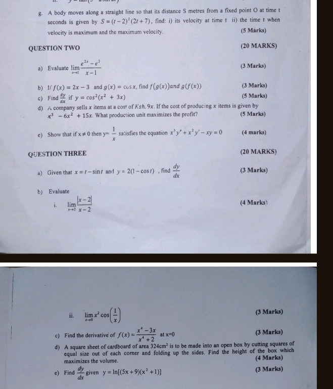 A body moves along a straight line so that its distance S metres from a fixed point O at time t
seconds is given by S=(t-2)^2(2t+7) , find: i) its velocity at time t ii) the time t when
velocity is maximum and the maximum velocity. (5 Márks)
QUESTION TWO (20 MARKS)
a) Evaluate limlimits _xto 1 (e^(2x)-e^2)/x-1  (3 Marks)
b) If f(x)=2x-3 and g(x)=cos x :, find f(g(x)) and g(f(x)) (3 Marks)
c) Find  dy/dx  if y=cos^2(x^2+3x) (5 Marks)
d) A company sells x items at a cost of Ksh.9x. If the cost of producing x items is given by
x^3-6x^2+15x. What production unit maximizes the profit? (5 Marks)
e) Show that if x!= 0 then y= 1/x  satisfies the equation x^3y^n+x^2y'-xy=0 (4 marks)
QUESTION THREE (20 MARKS)
a) Given that x=t-sin t and y=2(1-cos t) , find  dy/dx  (3 Marks)
b) Evaluate
i. limlimits _xto 2 (|x-2|)/x-2  (4 Marks)
ii. limlimits _xto 0x^2cos ( 1/x ) (3 Marks)
c) Find the derivative of f(x)= (x^4-3x)/x^4+2  at x=0 (3 Marks)
d) A square sheet of cardboard of area 324cm^2 is to be made into an open box by cutting squares of
equal size out of each corner and folding up the sides. Find the height of the box which
maximizes the volume. (4 Marks)
e) Find  dy/dx  given y=ln [(5x+9)(x^2+1)] (3 Marks)