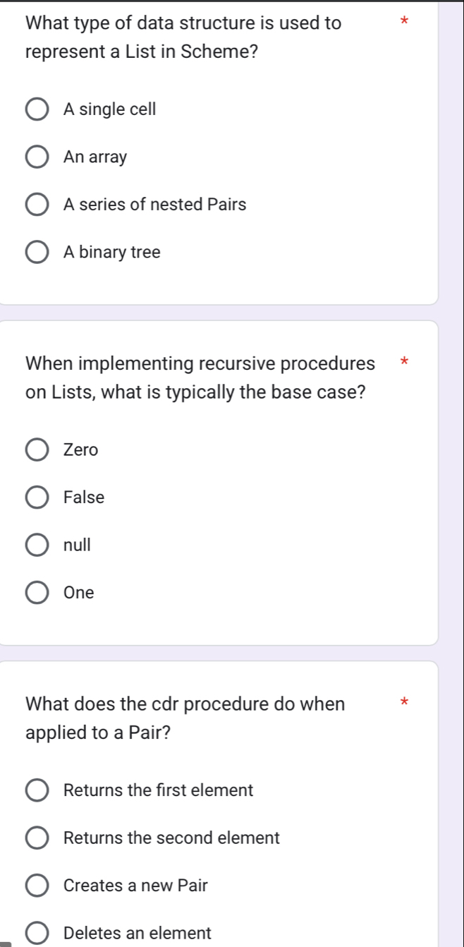 What type of data structure is used to *
represent a List in Scheme?
A single cell
An array
A series of nested Pairs
A binary tree
When implementing recursive procedures *
on Lists, what is typically the base case?
Zero
False
null
One
What does the cdr procedure do when *
applied to a Pair?
Returns the first element
Returns the second element
Creates a new Pair
Deletes an element