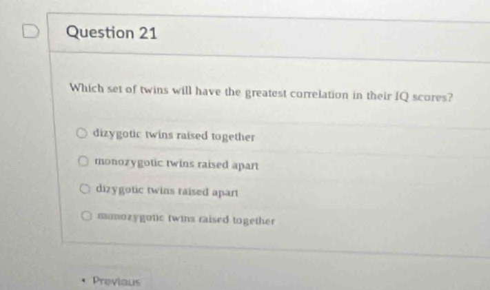 Which set of twins will have the greatest correlation in their IQ scores?
dizygotic twins raised together
monozygotic twins raised apart
dizygotic twins raised apart
monozygotic twins raised together 
Previous