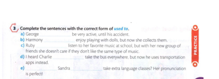 Complete the sentences with the correct form of used to. 
a) George_ be very active, until his accident. 
b) Harmony_ enjoy playing with dolls, but now she collects them. 5 
c) Ruby listen to her favorite music at school, but with her new group of 
friends she doesn't care if they don't like the same type of music. 
d) I heard Charlie_ take the bus everywhere, but now he uses transportation 
apps instead. 
e)_ Sandra_ take extra language classes? Her pronunciation 
is perfect!