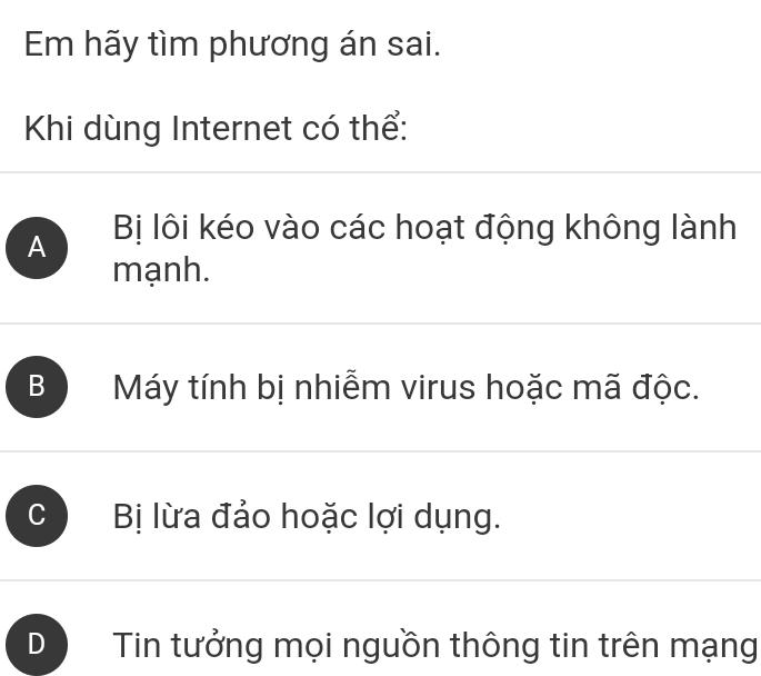 Em hãy tìm phương án sai.
Khi dùng Internet có thể:
A Bị lôi kéo vào các hoạt động không lành
mạnh.
B Máy tính bị nhiễm virus hoặc mã độc.
C Bị lừa đảo hoặc lợi dụng.
Tin tưởng mọi nguồn thông tin trên mạng