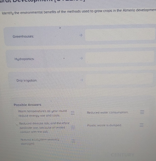 Identify the environmental benefits of the methods used to grow crops in the Almeria developmen 
Greenhouses: 
Hydroponics: 
Drip irrigation: 
Possible Answers 
Warm temperatures all year round Reduced water consumption. 
reduce energy use and costs. 
Reduced disease risk, and therefore 
pesticide use, because of limited Plastic waste is dumped. 
contact with the soil. 
Natural ecosystem severely 
domaged.