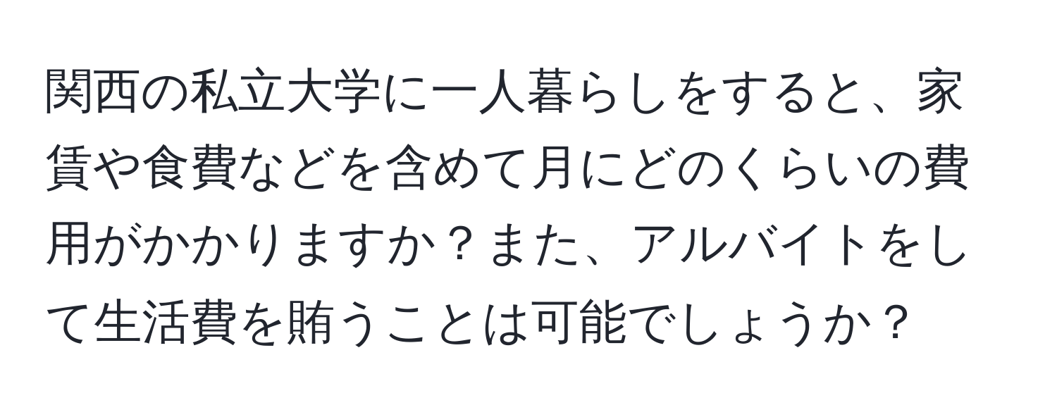 関西の私立大学に一人暮らしをすると、家賃や食費などを含めて月にどのくらいの費用がかかりますか？また、アルバイトをして生活費を賄うことは可能でしょうか？