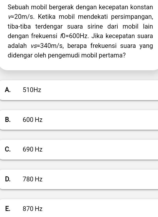 Sebuah mobil bergerak dengan kecepatan konstan
v=20m/s. Ketika mobil mendekati persimpangan,
tiba-tiba terdengar suara sirine dari mobil lain
dengan frekuensi f0=600Hz. Jika kecepatan suara
adalah vs=340m/s s, berapa frekuensi suara yang
didengar oleh pengemudi mobil pertama?
A. 510Hz
B. 600 Hz
C. 690 Hz
D. 780 Hz
E. 870 Hz