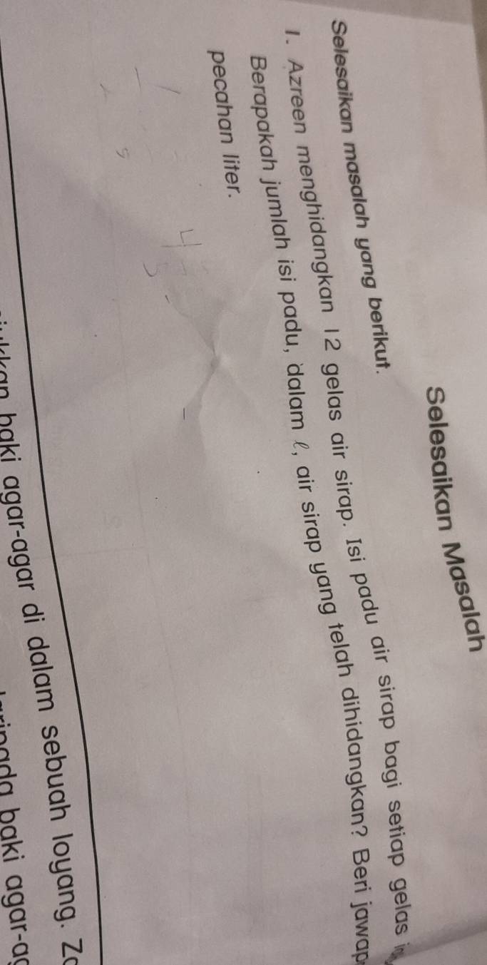 Selesaikan Masalah 
Selesaikan masalah yang berikut. 
1. Azreen menghidangkan 12 gelas air sirap. Isi padu air sirap bagi setiap gelas i 
Berapakah jumlah isi padu, dalam l, air sirap yang telah dihidangkan? Beri jawap 
pecahan liter. 
an haki agarçagar di dalam sebuah loyang. Zo 
inada baki agar-aç