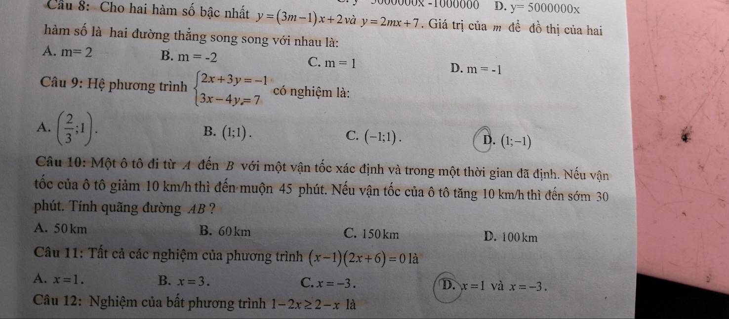 D. y=5000000x
Cầu 8: Cho hai hàm số bậc nhất y=(3m-1)x+2 và y=2mx+7. Giá trị của m đề đồ thị của hai
hàm số là hai đường thẳng song song với nhau là:
A. m=2 B. m=-2
C. m=1
D. m=-1
* Câu 9: Hệ phương trình beginarrayl 2x+3y=-1 3x-4y=7endarray. có nghiệm là:
A. ( 2/3 ;1).
B. (1;1). C. (-1;1). D. (1;-1)
Câu 10: Một ô tô đi từ A đến B với một vận tốc xác định và trong một thời gian đã định. Nếu vận
tốc của ô tô giảm 10 km/h thì đến muộn 45 phút. Nếu vận tốc của ô tô tăng 10 km/h thì đến sớm 30
phút. Tính quãng đường AB ?
A. 50 km B. 60 km C. 150 km D. 100 km
Câu 11: Tất cả các nghiệm của phương trình (x-1)(2x+6)=0 là
A. x=1. B. x=3. C. x=-3. D. x=1 và x=-3. 
Câu 12: Nghiệm của bất phương trình 1-2x≥ 2-x là