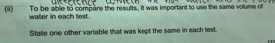 (ii)£ To be able to compare the results, it was important to use the same volume of 
water in each test. 
State one other variable that was kept the same in each test. 
[1]