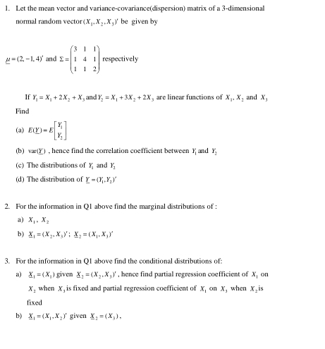 Let the mean vector and variance-covariance(dispersion) matrix of a 3 -dimensional 
normal random vector (X_1,X_2,X_3)' be given by
mu =(2,-1,4)' and sumlimits =beginpmatrix 3&1&1 1&4&1 1&1&2endpmatrix respectively 
If Y_1=X_1+2X_2+X_3 and Y_2=X_1+3X_2+2X are linear functions of X_1, X_2 and X_3
Find 
(a) E(Y)=Ebeginbmatrix Y_1 Y_2endbmatrix
(b) var(_ Y) , hence find the correlation coefficient between Y_1 and Y_2
(c) The distributions of Y_1 and Y_2
(d) The distribution of Y_1=(Y_1,Y_2)'
2. For the information in Q1 above find the marginal distributions of : 
a) X_1, X_2
b) _ X_1=(X_2,X_3)'; _ X_2=(X_1,X_3)'
3. For the information in Q1 above find the conditional distributions of: 
a) _ X_1=(X_1) given X_2=(X_2,X_3)' , hence find partial regression coefficient of x_1 on
X_2 when X , is fixed and partial regression coefficient of X_1 on X, when X_2i S 
fixed 
b) _ X_1=(X_1,X_2)' given _ X_2=(X_3),