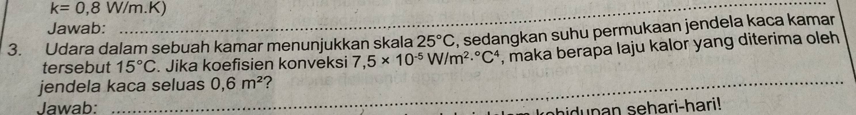 k=0,8W/m.K) 
Jawab: 
3. Udara dalam sebuah kamar menunjukkan skala 25°C , sedangkan suhu permukaan jendela kaca kamar 
tersebut 15°C. Jika koefisien konveksi 7,5* 10^(-5)W/m^2·°C^4 , maka berapa laju kalor yang diterima oleh 
_ 
jendela kaca seluas 0,6m^2 ? 
_ 
Jawab: h n n sehari-hari!