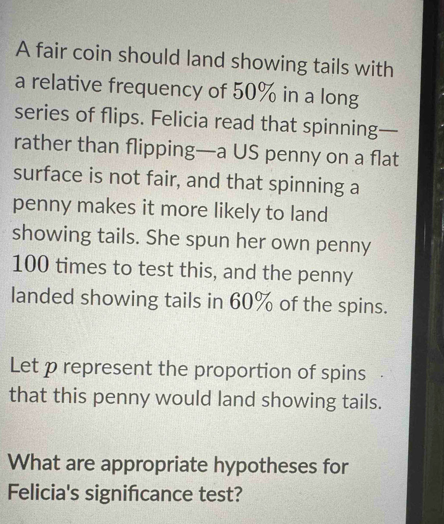 A fair coin should land showing tails with 
a relative frequency of 50% in a long 
series of flips. Felicia read that spinning— 
rather than flipping—a US penny on a flat 
surface is not fair, and that spinning a 
penny makes it more likely to land 
showing tails. She spun her own penny
100 times to test this, and the penny 
landed showing tails in 60% of the spins. 
Let p represent the proportion of spins 
that this penny would land showing tails. 
What are appropriate hypotheses for 
Felicia's signifıcance test?