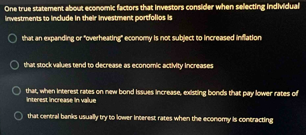 One true statement about economic factors that investors consider when selecting individual
investments to include in their investment portfolios is
that an expanding or "overheating" economy is not subject to increased inflation
that stock values tend to decrease as economic activity increases
that, when interest rates on new bond issues increase, existing bonds that pay lower rates of
interest increase in value
that central banks usually try to lower interest rates when the economy is contracting