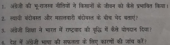 अंग्रेजी की भू-राजस्व नीतियों ने किसानों के जीवन को कैसे प्रभावित किया। 
2. स्थायी बंदोबस्त और महालवारी बंदोबस्त के बीच भेद बताएं? 
3. अंग्रेजी शिक्षा ने भारत में राष्ट्रवाद की वृद्धि में कैसे योगदान दिया? 
4. देश में अंग्रेजी भाषा की सफलता के लिए कारणों की जांच करें?