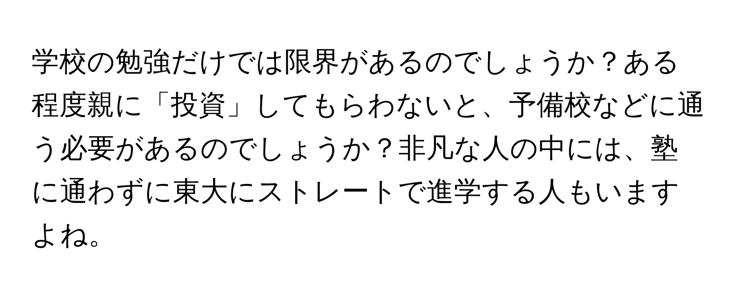 学校の勉強だけでは限界があるのでしょうか？ある程度親に「投資」してもらわないと、予備校などに通う必要があるのでしょうか？非凡な人の中には、塾に通わずに東大にストレートで進学する人もいますよね。