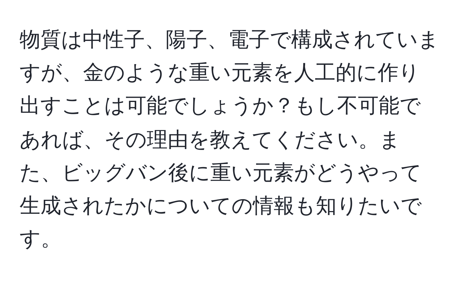 物質は中性子、陽子、電子で構成されていますが、金のような重い元素を人工的に作り出すことは可能でしょうか？もし不可能であれば、その理由を教えてください。また、ビッグバン後に重い元素がどうやって生成されたかについての情報も知りたいです。