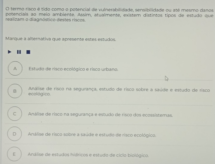 termo risco é tido como o potencial de vulnerabilidade, sensibilidade ou até mesmo danos
potenciais ao meio ambiente. Assim, atualmente, existem distintos tipos de estudo que
realizam o diagnóstico destes riscos.
Marque a alternativa que apresente estes estudos.
A Estudo de risco ecológico e risco urbano.
Análise de risco na segurança, estudo de risco sobre a saúde e estudo de risco
B ecológico.
C Análise de risco na segurança e estudo de risco dos ecossistemas.
D Análise de risco sobre a saúde e estudo de risco ecológico.
E Análise de estudos hídricos e estudo de ciclo biológico.