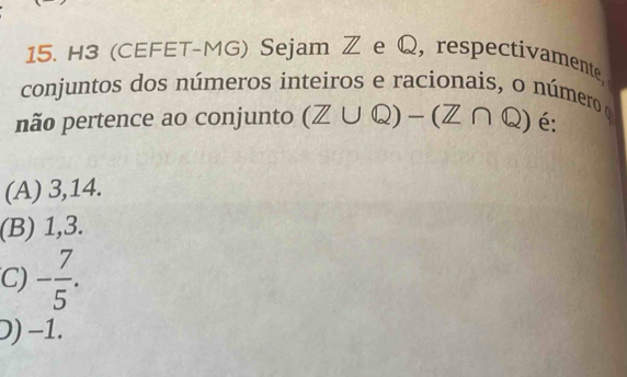 H3 (CEFET-MG) Sejam Z e Q, respectivamente
conjuntos dos números inteiros e racionais, o número α
não pertence ao conjunto (Z∪ Q)-(Z∩ Q) é:
(A) 3,14.
(B) 1, 3.
C) - 7/5 .
D) −1.