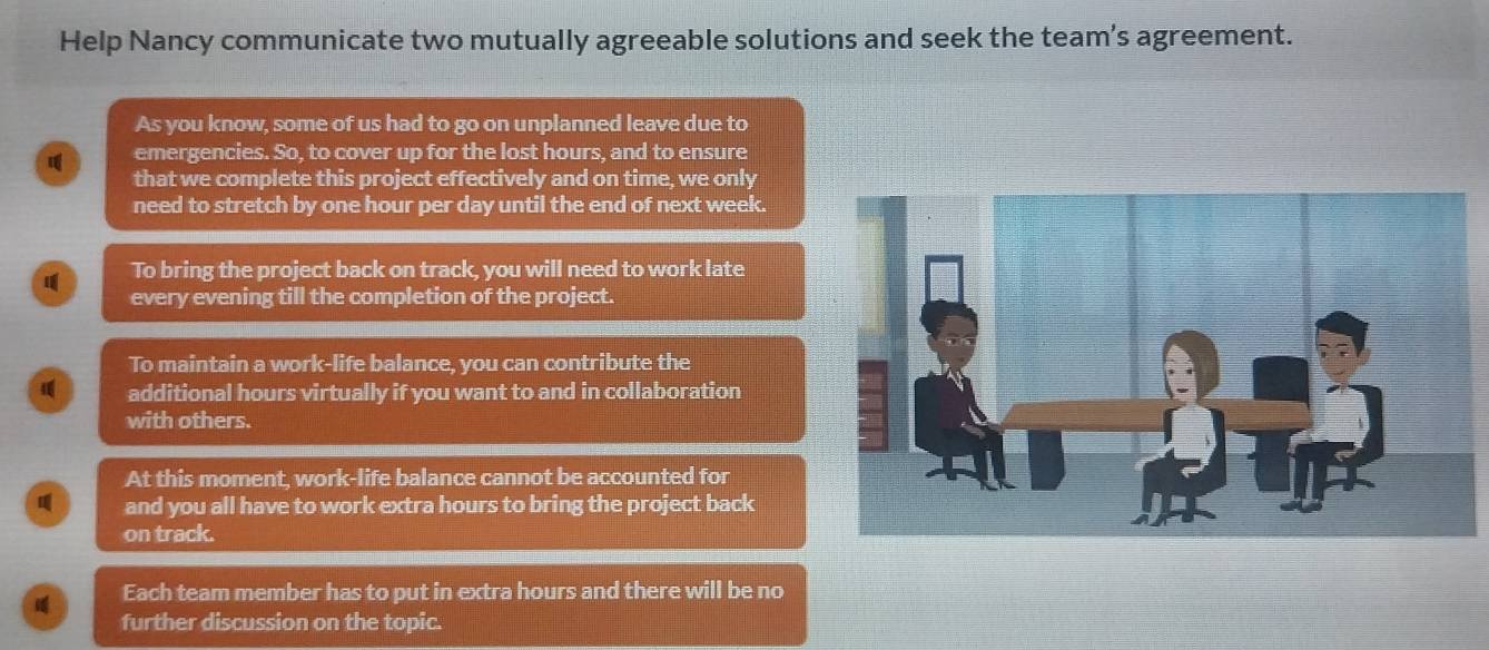 Help Nancy communicate two mutually agreeable solutions and seek the team's agreement. 
As you know, some of us had to go on unplanned leave due to 
emergencies. So, to cover up for the lost hours, and to ensure 
that we complete this project effectively and on time, we only 
need to stretch by one hour per day until the end of next week. 
To bring the project back on track, you will need to work late 
every evening till the completion of the project. 
To maintain a work-life balance, you can contribute the 
additional hours virtually if you want to and in collaboration 
with others. 
At this moment, work-life balance cannot be accounted for 
and you all have to work extra hours to bring the project back 
on track. 
Each team member has to put in extra hours and there will be no 
further discussion on the topic.