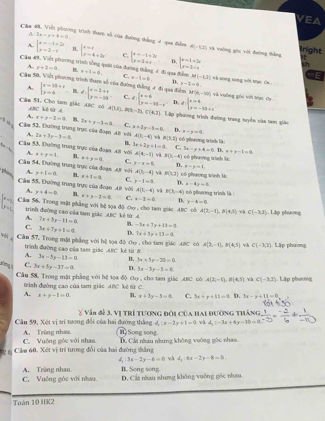 VEA
△ :2x-y+4=0.
Câu 48. Viết phương trình tham số của đường thẳng đ qua điểm A(-1;2) và vuông góc với đường thằng it
Bright
A. beginarrayl x=-1+2t y=2-tendarray. B. beginarrayl x=t y=4+2tendarray. . C. beginarrayl x=-1+2t y=2+tendarray. beginarrayl x=1+2t y=2-tendarray. .
D.
sh
Câu 49. Viết phương trình tổng quát của đường thằng đ đi qua điểm M(-1;2) và song song với trục Ox
A. y+2=0. B. x+1=0. C. x-1=0.
D. y-2=0.
Câu 50. Viết phương trình tham số của đường thằng đ đi qua điểm M(6;-10) và vuông góc với trục Oy .
A. beginarrayl x=10+t y=6endarray.. B. d:beginarrayl x=2+t y=-10endarray. . C. d:beginarrayl x=6 y=-10-tendarray. d:beginarrayl x=6 y=-10+tendarray. .
D.
ABC kẻ từ A.
Câu 51. Cho tam giác ABC có A(1;1),B(0;-2),C(4;2).  Lập phương trình đường trung tuyến của tam giác
A.
:( x+y-2=0. B. 2x+y-3=0. C. x+2y-3=0. D.
x-y=0.
co Câu 52. Đường trung trực của đoạn AB với A(1;-4) và B(5;2) có phương trình là:
A. 2x+3y-3=0. B. 3x+2y+1=0. C. 3x-y+4=0. D. x+y-1=0.
6x-4x Câu 53. Đường trung trực của đoạn AB với A(4;-1) và B(1;-4) có phương trình là:
A. x+y=1. B. x+y=0. C. y-x=0. D. x-y=1.
Câu 54. Đường trung trực của đoạn AB với A(1;-4) và B(1;2) có phương trình là:
A.
phưo y+1=0. B. x+1=0. C. y-1=0. D. x-4y=0.
Câu 55. Đường trung trực của đoạn AB với A(1;-4) và B(3;-4) có phương trình là :
A. y+4=0 B. x+y-2=0. C. x-2=0. D. y-4=0.
beginarrayl x=1, y=1,endarray. Câu 56. Trong mặt phẳng với hệ tọa độ Oxy, cho tam giác ABC có A(2;-1),B(4;5) và C(-3;2) Lập phương
trình đường cao của tam giác ABC kẻ từ A.
A. 7x+3y-11=0.
B. -3x+7y+13=0.
C. 3x+7y+1=0.
D. 7x+3y+13=0.
với Câu 57. Trong mặt phẳng với hệ tọa độ Oxy , cho tam giác ABC có A(2;-1),B(4;5) và C(-3;2) Lập phương
trình đường cao của tam giác ABC kè từ B.
A. 3x-5y-13=0.
B. 3x+5y-20=0.
rongt C. 3x+5y-37=0.
D. 5x-3y-5=0
Câu 58. Trong mặt phẳng với hệ tọa độ Oxy, cho tam giác ABC có A(2;-1),B(4;5) và C(-3;2). Lập phương
trình đường cao của tam giác ABC kẻ từ C.
A. x+y-1=0. B. x+3y-3=0. C. 3x+y+11=0. D. 3x-y+11=0.
४ Vấn đề 3. Vị TRí TươnG đói của hai đường tháng
Câu 59. Xét vị trí tương đối của hai đường thẳng d_1:x-2y+1=0 và d_2:-3x+6y-10=0
A. Trùng nhau. B) Song song.
C. Vuông góc với nhau. D. Cắt nhau nhưng không vuông góc nhau.
ng thì Câu 60. Xét vị trí tương đối của hai đường thắng
d_1:3x-2y-6=0 và d_2:6x-2y-8=0.
A. Trùng nhau. B. Song song.
C. Vuông góc với nhau. D. Cắt nhau nhưng không vuông góc nhau.
Toán 10 HK2