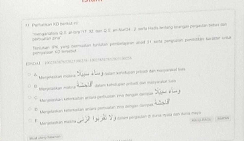 Perhatkan KD berikut in
menganaliais Q.S. al-Isra 17 : 32, dan Q.S. an-Nur24 2. serla Hadis tenlang larangan pergaulan bebas dan
perbuatan zina'
Tentukan IPK yang bermuatan tuntutan pembelajaran abod 21 sarta penguatan pendidikän karaider untua
peryataan KD tersébut
IDSOAI : 100258387652625100258 - 1002583 $7632025100258
Menjelaskan makna dalam kähidupan pribadi dan masyarakat tuas
A
0
Merjelaskan makna dalam Kehidupan pribädi dan masyarakkt Ivaa
C
Menjelaskan kelerkaitan antara perbualan zina dengan daropak
Menjeláskan keterkaitan antara perbuatan zna dengan dampak
D
Menjelaskan makná I dalam pergaulan đi dunia nyata dan dunia maya
E PPAGU 3MPAN
Muat ulang Kalaman