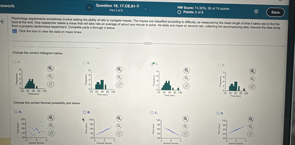 ework Question 19, 17.CE.61-T
HW Score: 7^ 1. 32%, 55 of 74 points
Part 3 of 6 Points: 0 of 8 Save
Psychology experiments sometimes involve testing the ability of rats to navigate mazes. The mazes are classified according to difficulty, as measured by the mean length of time it takes rats to find the
food at the end. One researcher needs a maze that will take rats an average of about one minute to solve. He tests one maze on several rats, collecting the accompanying data. Assume the data arose
from a properly randomized experiment. Complete parts a through d below.
Click the icon to view the data on maze times.
Choose the correct histogram below.
A.
B.
C
D.


Choose the correct Normal probability plot below.
A.
B.
C.
D.
100 100 100
3 80
80
80
60
60
60
40; 40
40
20
20
20
0
0
Normal Scores