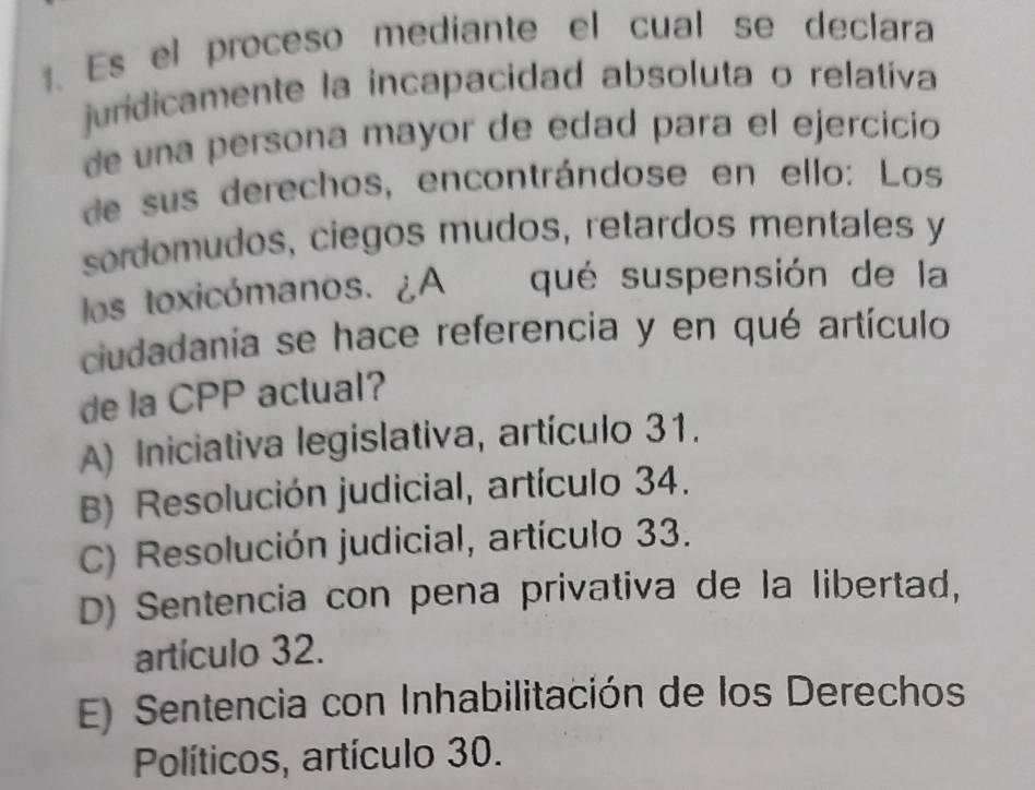 Es el proceso mediante el cual se declara
juridicamente la incapacidad absoluta o relatíva
de una persona mayor de edad para el ejercicíio
de sus derechos, encontrándose en ello: Los
sordomudos, ciegos mudos, retardos mentales y
los toxicómanos. ¿A qué suspensión de la
ciudadania se hace referencia y en qué artículo
de la CPP actual?
A) Iniciativa legislativa, artículo 31.
B) Resolución judicial, artículo 34.
C) Resolución judicial, artículo 33.
D) Sentencia con pena privativa de la libertad,
artículo 32.
E) Sentencia con Inhabilitación de los Derechos
Políticos, artículo 30.