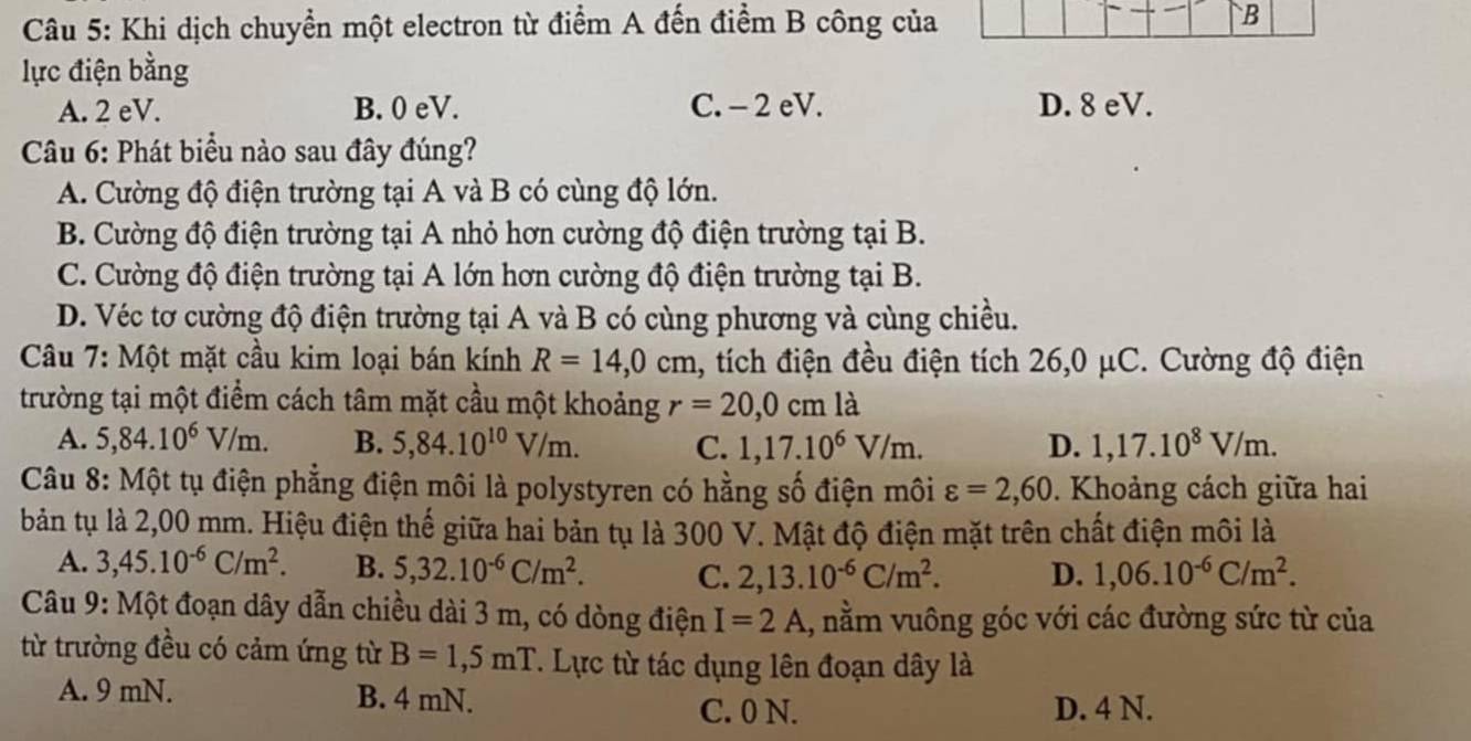 Khi dịch chuyển một electron từ điểm A đến điểm B công của
B
lực điện bằng
A. 2 eV. B. 0 eV. C. - 2 eV. D. 8 eV.
Câu 6: Phát biểu nào sau đây đúng?
A. Cường độ điện trường tại A và B có cùng độ lớn.
B. Cường độ điện trường tại A nhỏ hơn cường độ điện trường tại B.
C. Cường độ điện trường tại A lớn hơn cường độ điện trường tại B.
D. Véc tơ cường độ điện trường tại A và B có cùng phương và cùng chiều.
Câu 7: Một mặt cầu kim loại bán kính R=14,0cm 1, tích điện đều điện tích 26,0 μC. Cường độ điện
trường tại một điểm cách tâm mặt cầu một khoảng r=20,0cmla
A. 5,84.10^6V/m. B. 5,84.10^(10)V/m. C. 1,17.10^6V/m. D. 1,17.10^8V/m.
Câu 8: Một tụ điện phẳng điện môi là polystyren có hằng số điện môi varepsilon =2,60. Khoảng cách giữa hai
bản tụ là 2,00 mm. Hiệu điện thế giữa hai bản tụ là 300 V. Mật độ điện mặt trên chất điện môi là
A. 3,45.10^(-6)C/m^2. B. 5,32.10^(-6)C/m^2. C. 2,13.10^(-6)C/m^2. D. 1,06.10^(-6)C/m^2.
Câu 9: Một đoạn dây dẫn chiều dài 3 m, có dòng điện I=2A 1, nằm vuông góc với các đường sức từ của
từ trường đều có cảm ứng từ B=1,5mT *. Lực từ tác dụng lên đoạn dây là
A. 9 mN. B. 4 mN. C. 0 N. D. 4 N.