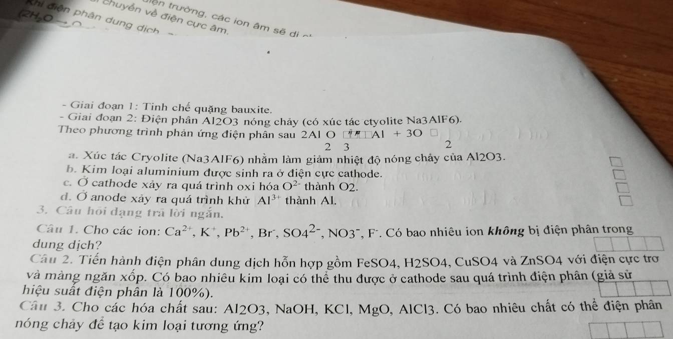 (2H_2Oto 
chuyễn về điện cực âm
Khi diện phân dung dịch -
lên trường, các ion âm sẽ di c
- Giai đoạn 1: Tinh chế quặng bauxite.
- Giai đoạn 2: Điện phân Al2O3 nóng chảy (có xúc tác ctyolite Na3AlF6).
Theo phương trình phản ứng điện phân sau 2Al O [^n]Al+3O
2 3
2
a. Xúc tác Cryolite (Na3AlF6) nhằm làm giảm nhiệt độ nóng chảy của Al2O3.
b. Kim loại aluminium được sinh ra ở điện cực cathode.
c. Ở cathode xảy ra quá trình oxi hóa O^(2-) thành O2.
d. Ở anode xảy ra quá trình khử Al^(3+) thành Al.
3. Câu hồi dạng trã lời ngắn.
Câu 1. Cho các ion: Ca^(2+), K^+, Pb^(2+) , Br , SO4^(2-) T, NO37, F-. Có bao nhiêu ion không bị điện phân trong
dung dịch?
Câu 2. Tiến hành điện phân dung dịch hỗn hợp gồm FeSO4, H2SO4, CuSO4 và ZnSO4 với điện cực trơ
và màng ngăn xốp. Có bao nhiêu kim loại có thể thu được ở cathode sau quá trình điện phân (giả sử
hiệu suất điện phân là 100%).
Câu 3. Cho các hóa chất sau: Al2O3, NaOH, KCl, MgO, AlCl3. Có bao nhiêu chất có thể điện phân
nóng chảy để tạo kim loại tương ứng?