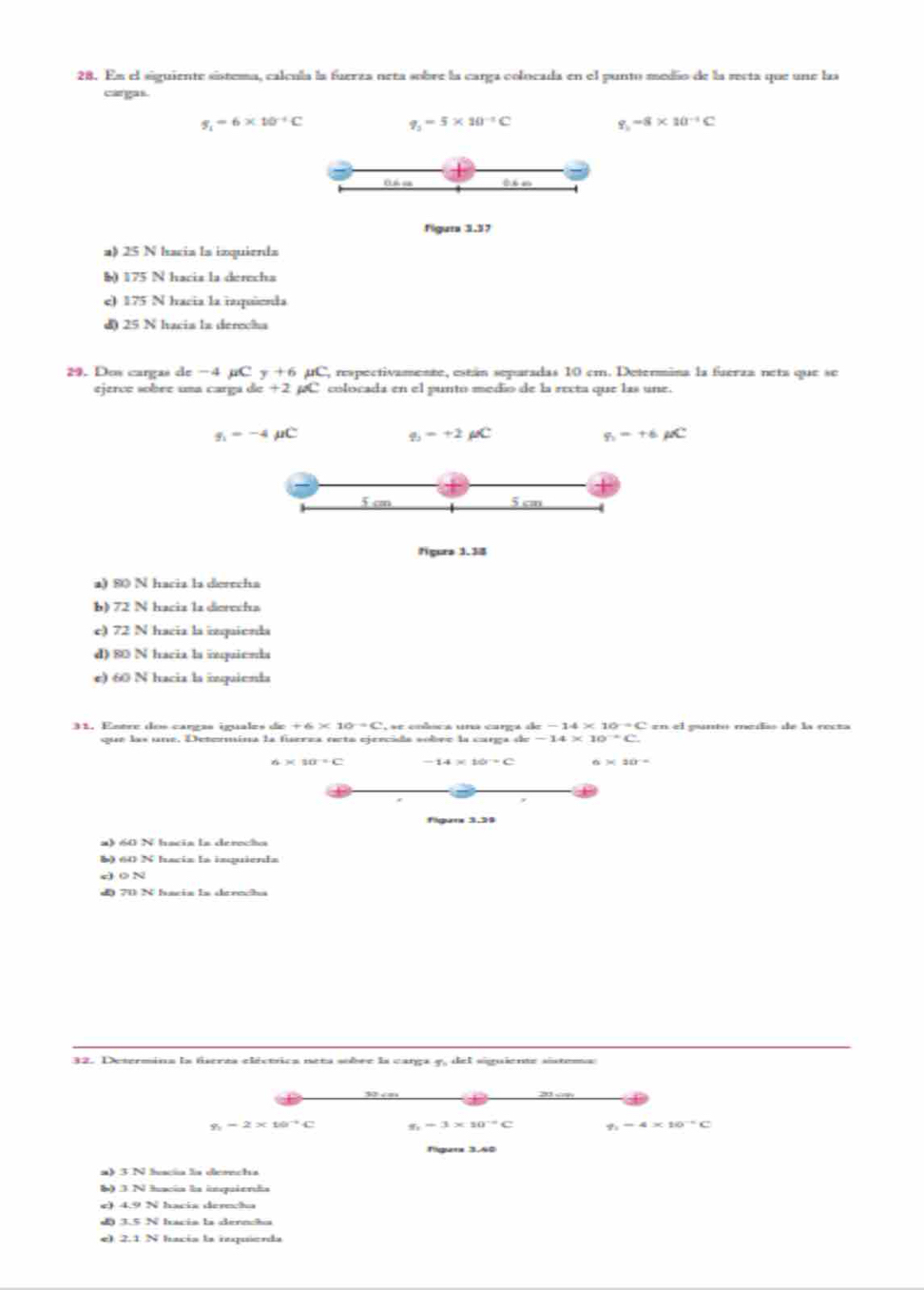 En el siguiente sístema, calcula la fuerza neta sobre la carga colocada en el punto medio de la recta que une laa
cargas.
s_1=6* 10^(-4)C
q_2=5* 10^(-1)C
-8* 10^(-1)C
Oh c th m
figura 3.57
a) 25 N Iacia la izquienda
§ 175 N hacia la derecha
e) 175 N hacia la inquñenda
d) 25 N hacia la derecha
29. Dos cargas de −4 µC y+6mu C C, respectivamente, están separadas 10 cm. Determina la fuerza neta que se
ejerce sobre uma carga de +2 µC colocada en el punto medio de la recta que las une.
g_1=-4mu C
q_1=+2mu C
g_2=+6mu C
5 cm 5 cm
figura 1.38
a) 80 N hacia la derecha
b) 72 N hacia la dierecha
e) 72 N hacia la izquienda
d) 80 N hacia la inquienda
e) 60 N hacia la inquienta
31. Esère dos cargas iguales de c+6* 10^-=C E se colsca una carga de bc-14* 10^(-a)C en el gunto medíó de la recta
que las une. Determína la fúerza neta ejercida sobre la carga de =-14* 10^(-1)C.
6* 10^(-2)
figurs 3.39
b) 60 N hacia la inquienda
e 0 N
d) 70 N facia ls derncha
32. Determina la fiserza eléctrica neta sobre la carga y, del siguiente sistema:
20 a
g_2=2* 10^(-4)C -3* 10^(-4)C -4* 10^(-5)C
figer 3.40
a
3N hacía la inquienda
e) hacía dereca
J 3.5NI sácía la dernãa
e 2.1N